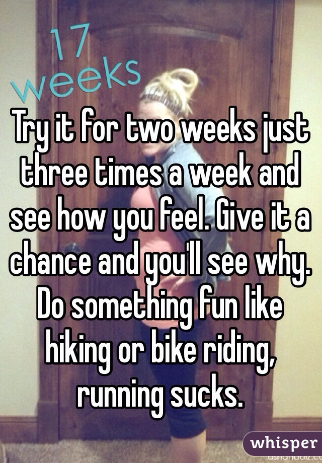 Try it for two weeks just three times a week and see how you feel. Give it a chance and you'll see why. Do something fun like hiking or bike riding, running sucks. 