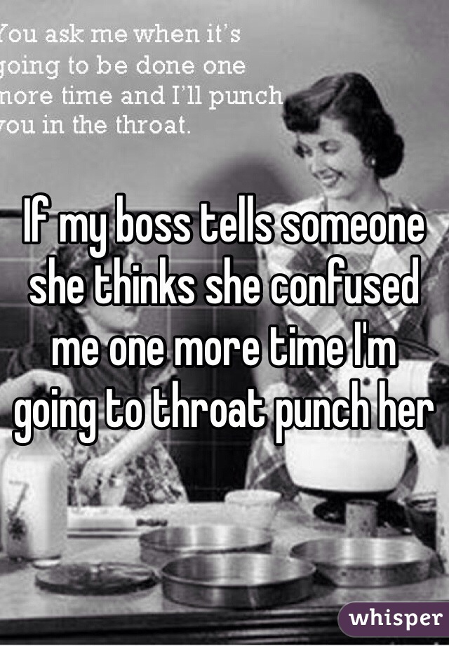 If my boss tells someone she thinks she confused me one more time I'm going to throat punch her