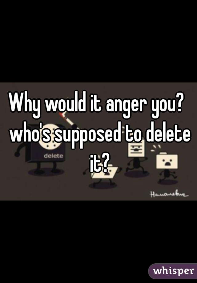 Why would it anger you?  who's supposed to delete it?