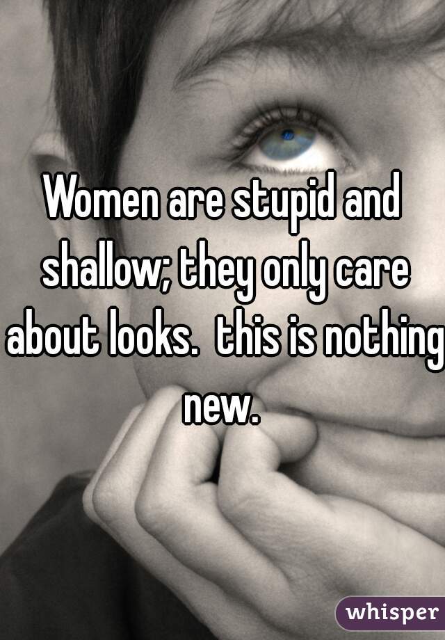 Women are stupid and shallow; they only care about looks.  this is nothing new. 