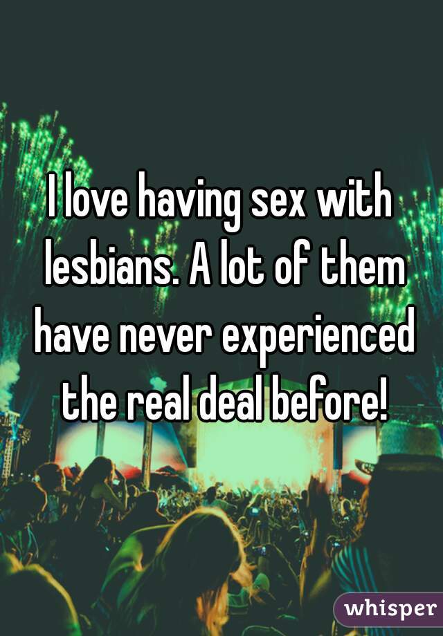 I love having sex with lesbians. A lot of them have never experienced the real deal before!