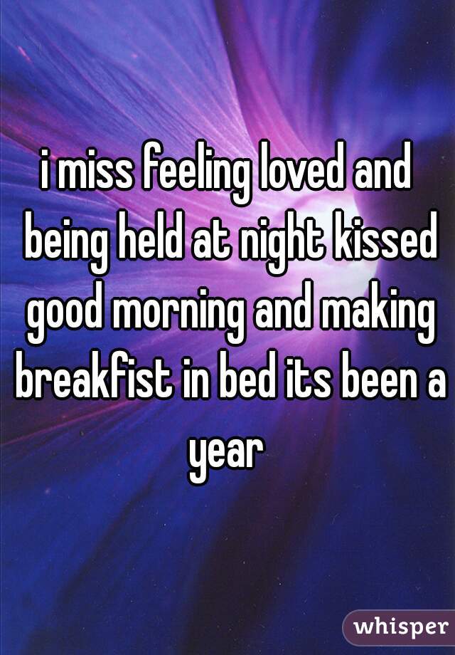 i miss feeling loved and being held at night kissed good morning and making breakfist in bed its been a year 
