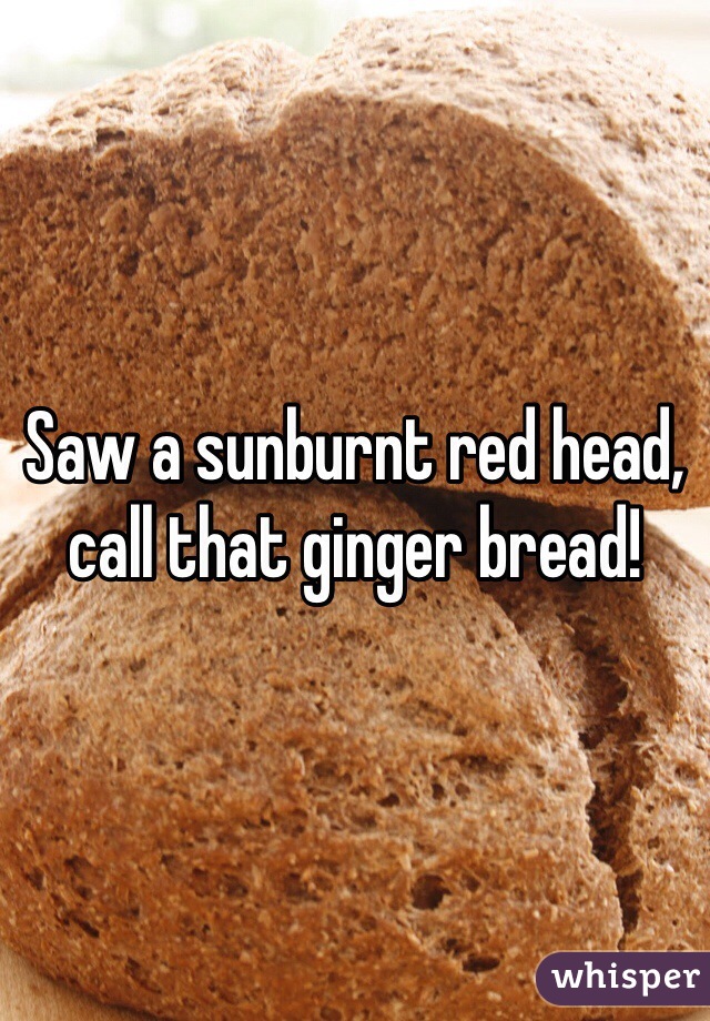 Saw a sunburnt red head, call that ginger bread!