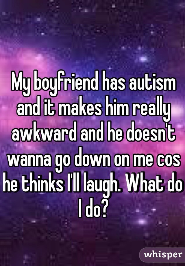 My boyfriend has autism and it makes him really awkward and he doesn't wanna go down on me cos he thinks I'll laugh. What do I do? 