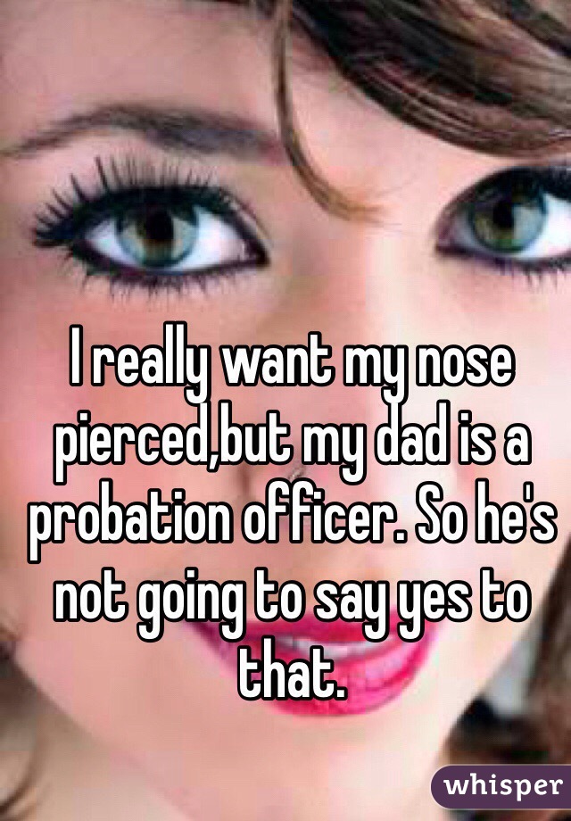 I really want my nose pierced,but my dad is a probation officer. So he's not going to say yes to that.
