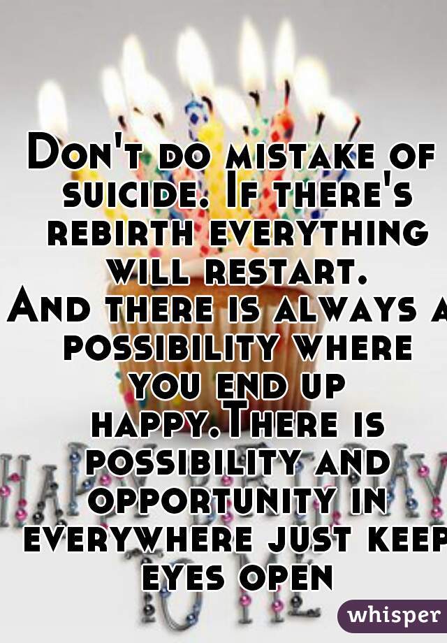 Don't do mistake of suicide. If there's rebirth everything will restart.
And there is always a possibility where you end up happy.There is possibility and opportunity in everywhere just keep eyes open