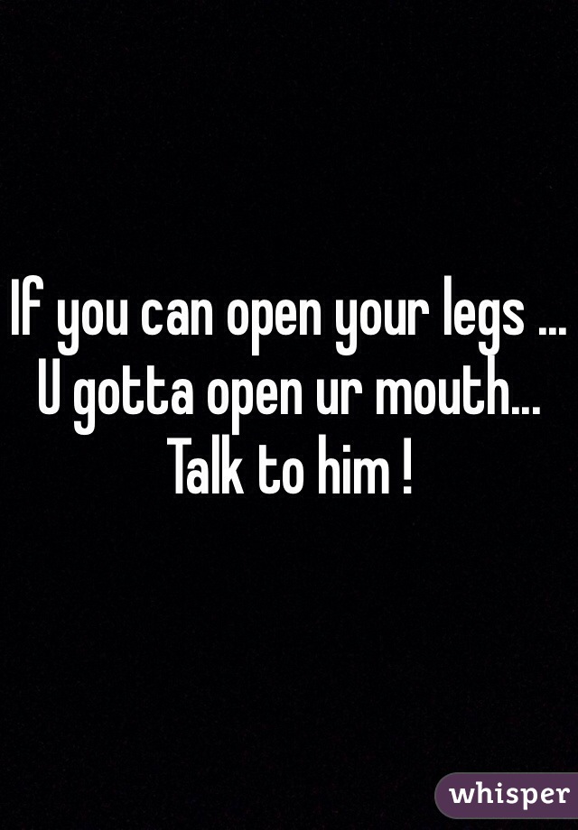 If you can open your legs ... U gotta open ur mouth... Talk to him !