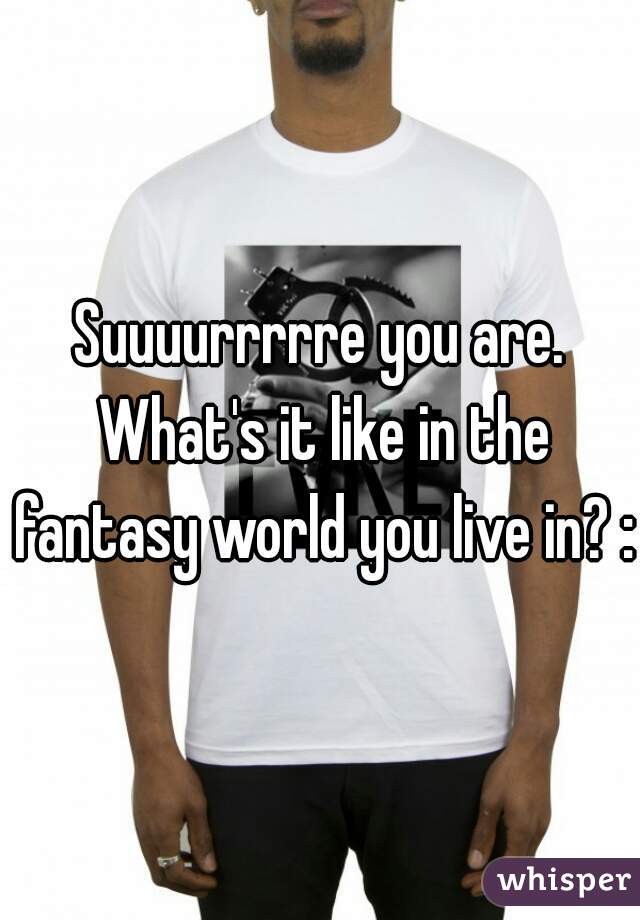 Suuuurrrrre you are. What's it like in the fantasy world you live in? :)