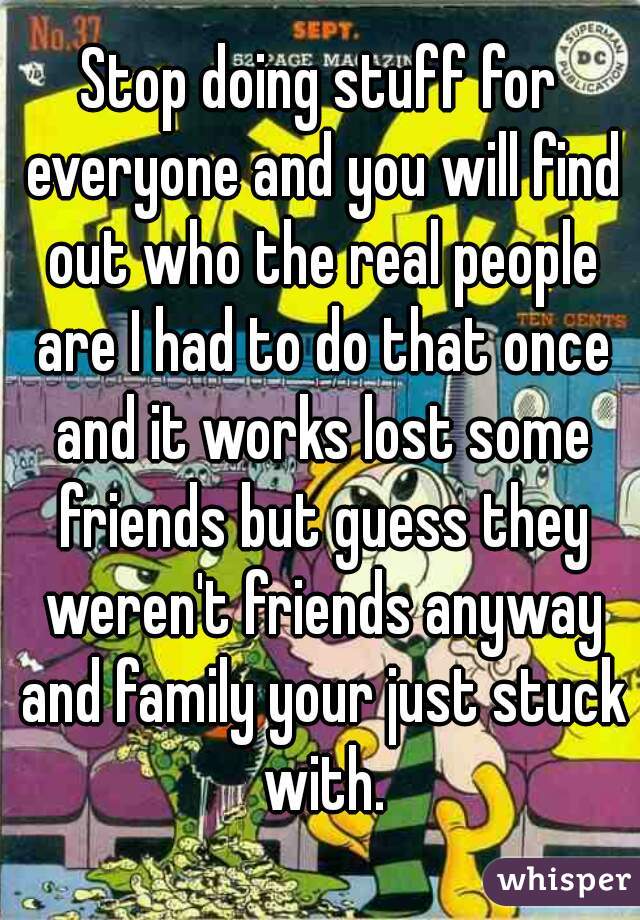Stop doing stuff for everyone and you will find out who the real people are I had to do that once and it works lost some friends but guess they weren't friends anyway and family your just stuck with.