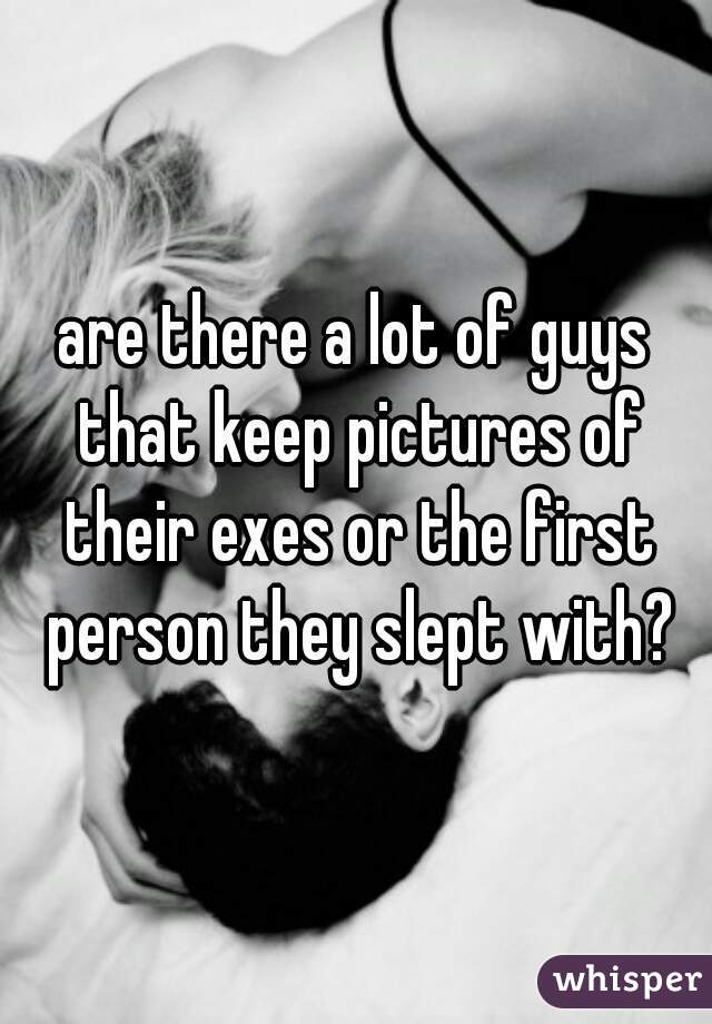 are there a lot of guys that keep pictures of their exes or the first person they slept with?