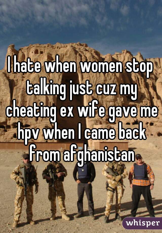 I hate when women stop talking just cuz my cheating ex wife gave me hpv when I came back from afghanistan