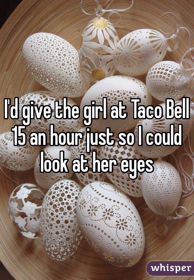 I'd give the girl at Taco Bell 15 an hour just so I could look at her eyes 