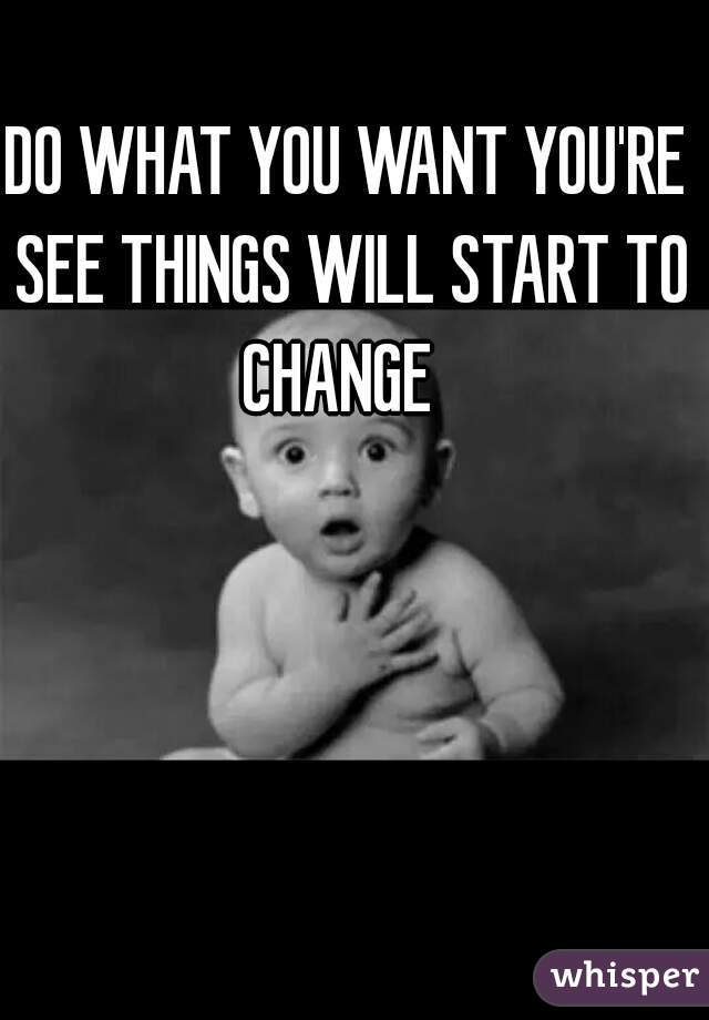 DO WHAT YOU WANT YOU'RE SEE THINGS WILL START TO CHANGE  