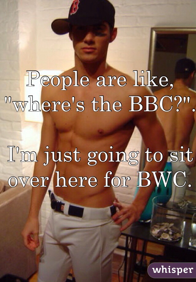 People are like, "where's the BBC?".

I'm just going to sit over here for BWC.