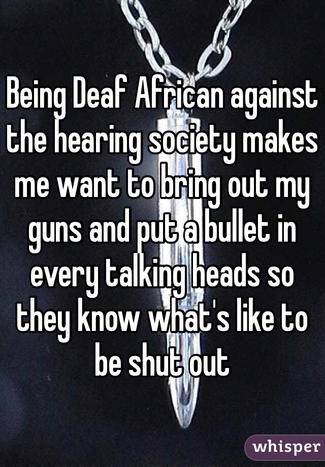 Being Deaf African against the hearing society makes me want to bring out my guns and put a bullet in every talking heads so they know what's like to be shut out