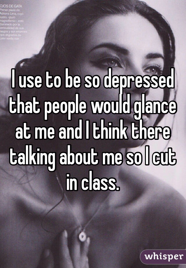 I use to be so depressed that people would glance at me and I think there talking about me so I cut in class. 
