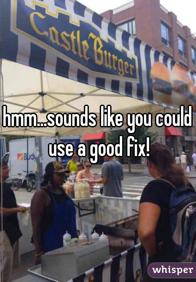 hmm...sounds like you could use a good fix!