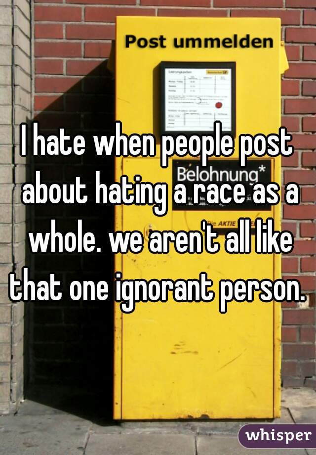I hate when people post about hating a race as a whole. we aren't all like that one ignorant person. 
