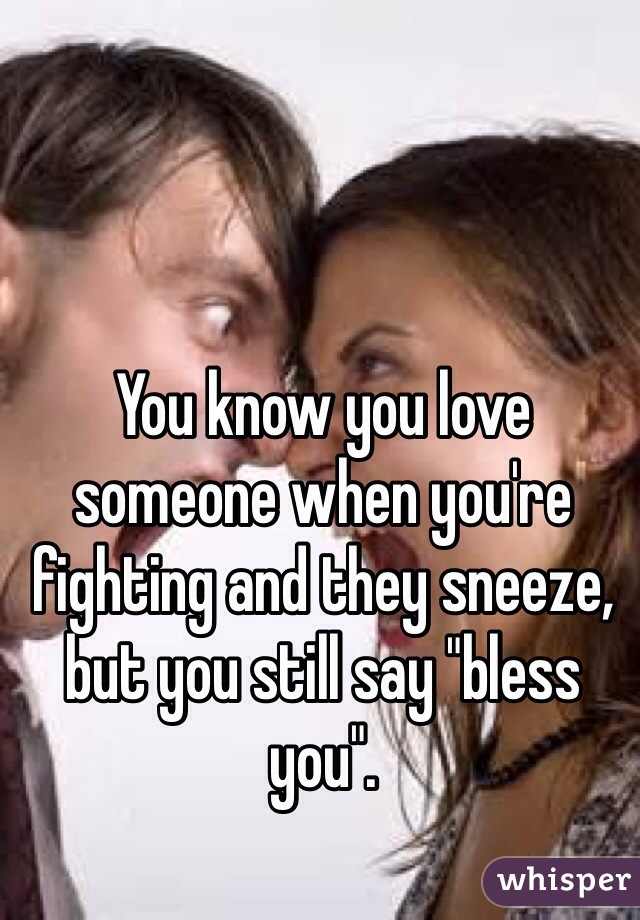 You know you love someone when you're fighting and they sneeze, but you still say "bless you".