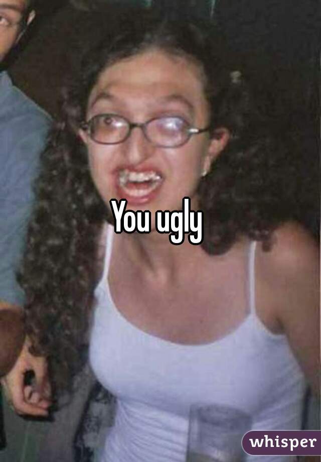 You ugly 