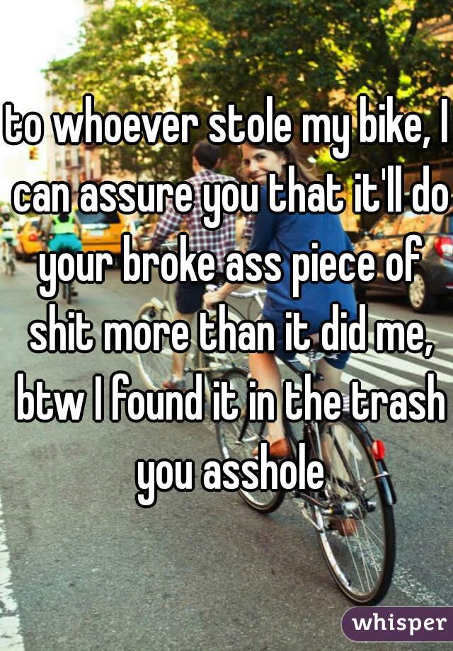 to whoever stole my bike, I can assure you that it'll do your broke ass piece of shit more than it did me, btw I found it in the trash you asshole