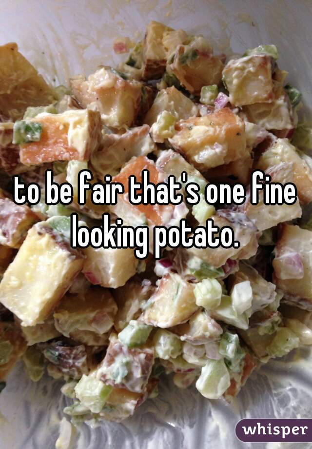 to be fair that's one fine looking potato. 