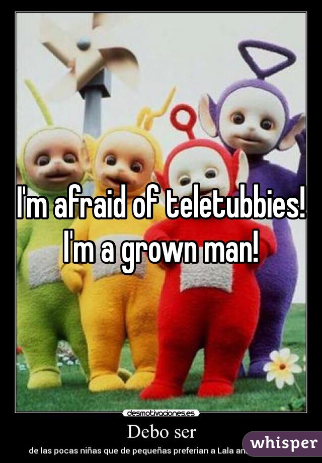 I'm afraid of teletubbies! I'm a grown man!