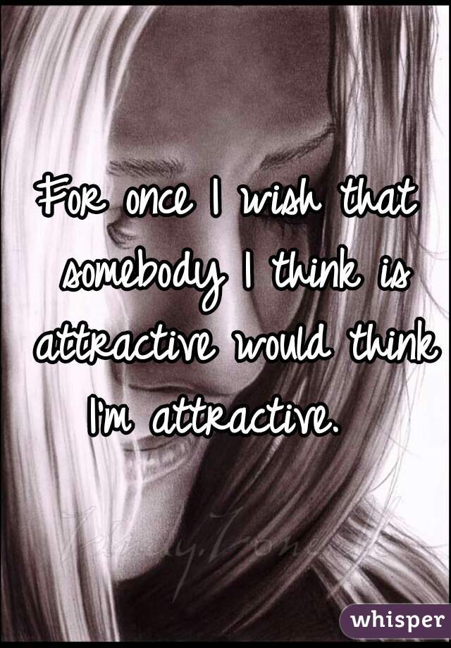 For once I wish that somebody I think is attractive would think I'm attractive.  