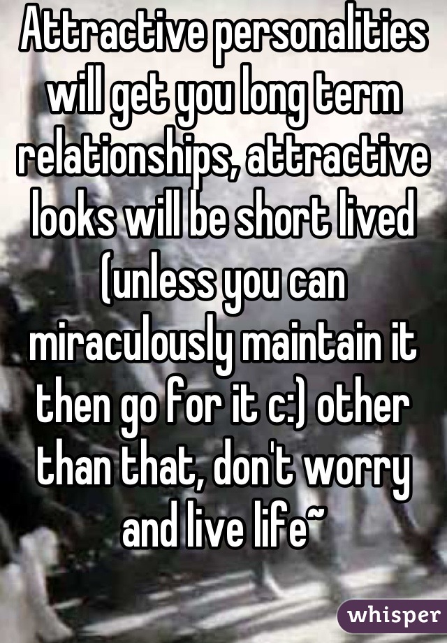 Attractive personalities will get you long term relationships, attractive looks will be short lived (unless you can miraculously maintain it then go for it c:) other than that, don't worry and live life~