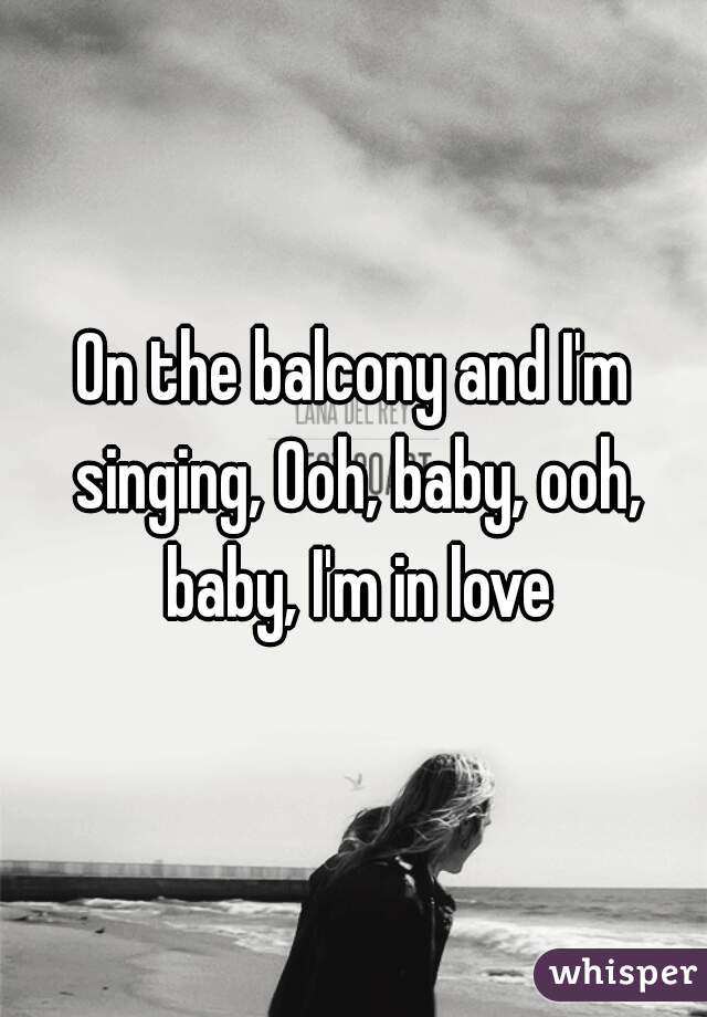 On the balcony and I'm singing, Ooh, baby, ooh, baby, I'm in love