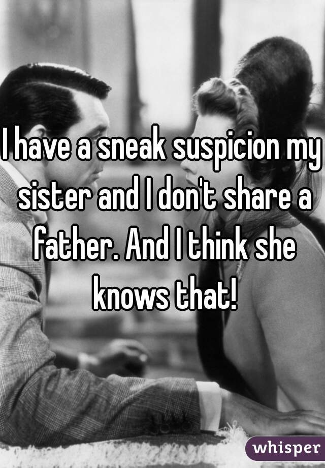 I have a sneak suspicion my sister and I don't share a father. And I think she knows that!