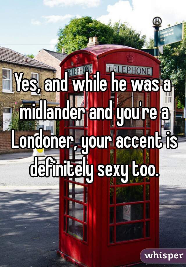 Yes, and while he was a midlander and you're a Londoner, your accent is definitely sexy too.
