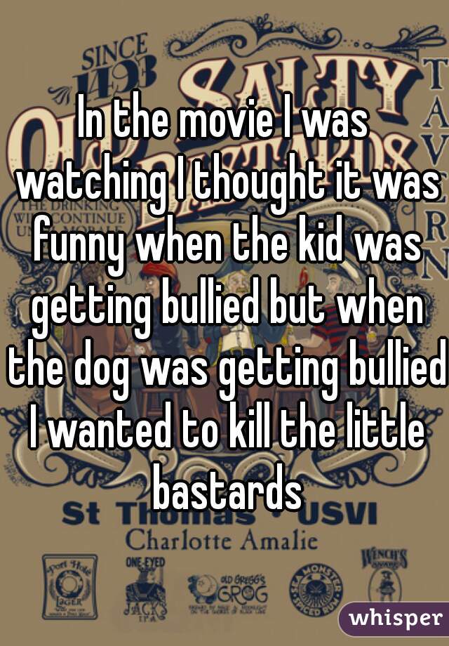 In the movie I was watching I thought it was funny when the kid was getting bullied but when the dog was getting bullied I wanted to kill the little bastards