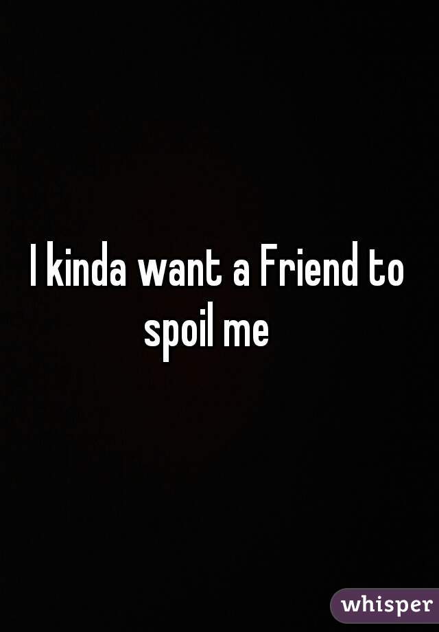I kinda want a Friend to spoil me 🙈