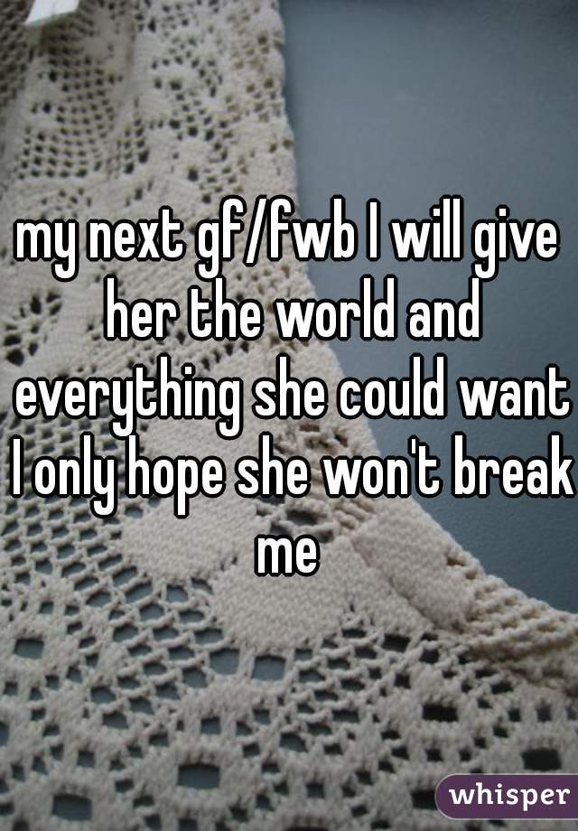 my next gf/fwb I will give her the world and everything she could want I only hope she won't break me 