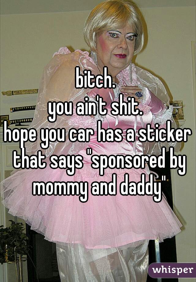 bitch. 
you ain't shit. 
hope you car has a sticker that says "sponsored by mommy and daddy"
