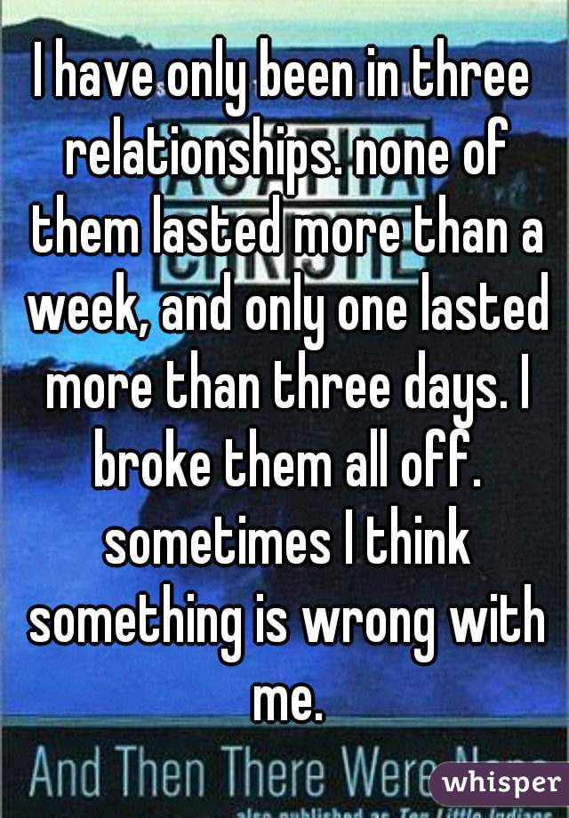 I have only been in three relationships. none of them lasted more than a week, and only one lasted more than three days. I broke them all off. sometimes I think something is wrong with me.