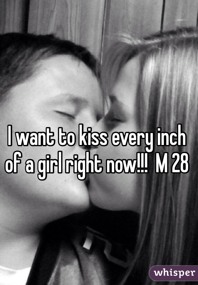 I want to kiss every inch of a girl right now!!!  M 28 