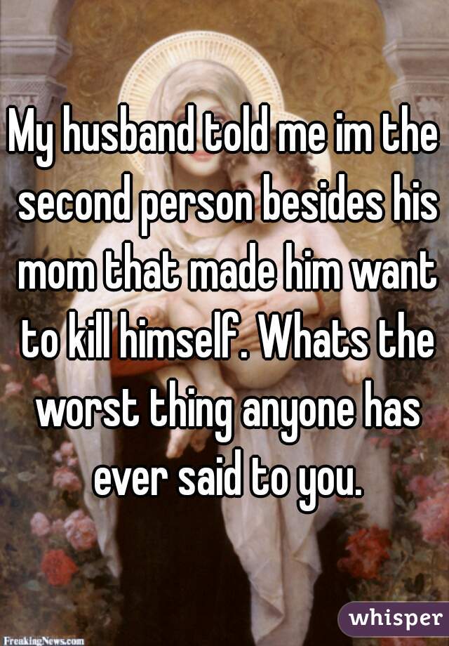 My husband told me im the second person besides his mom that made him want to kill himself. Whats the worst thing anyone has ever said to you.