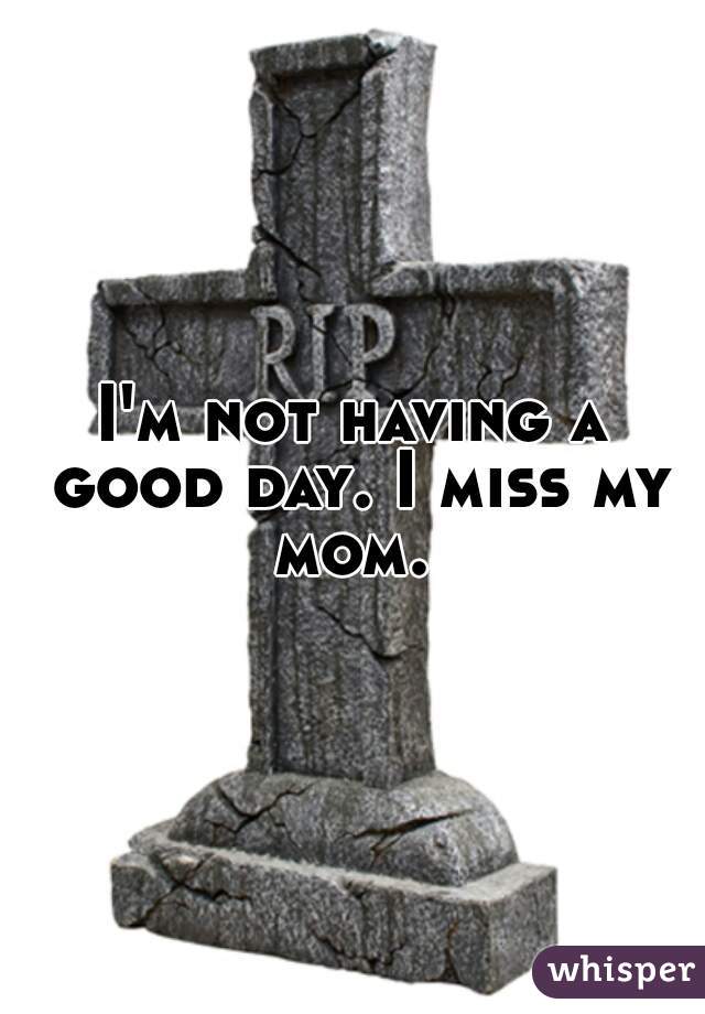 I'm not having a good day. I miss my mom. 
