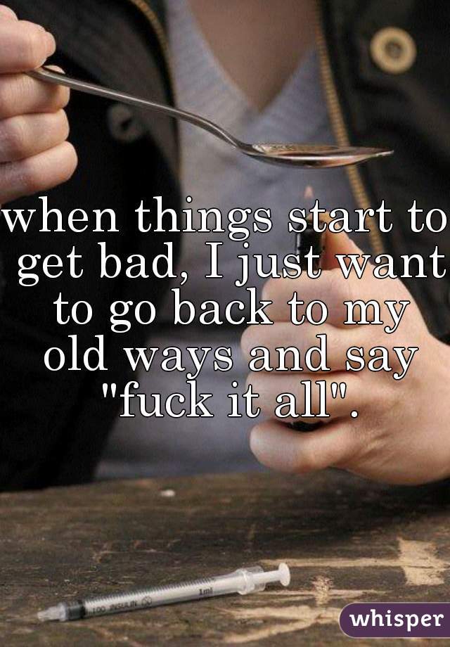 when things start to get bad, I just want to go back to my old ways and say "fuck it all".