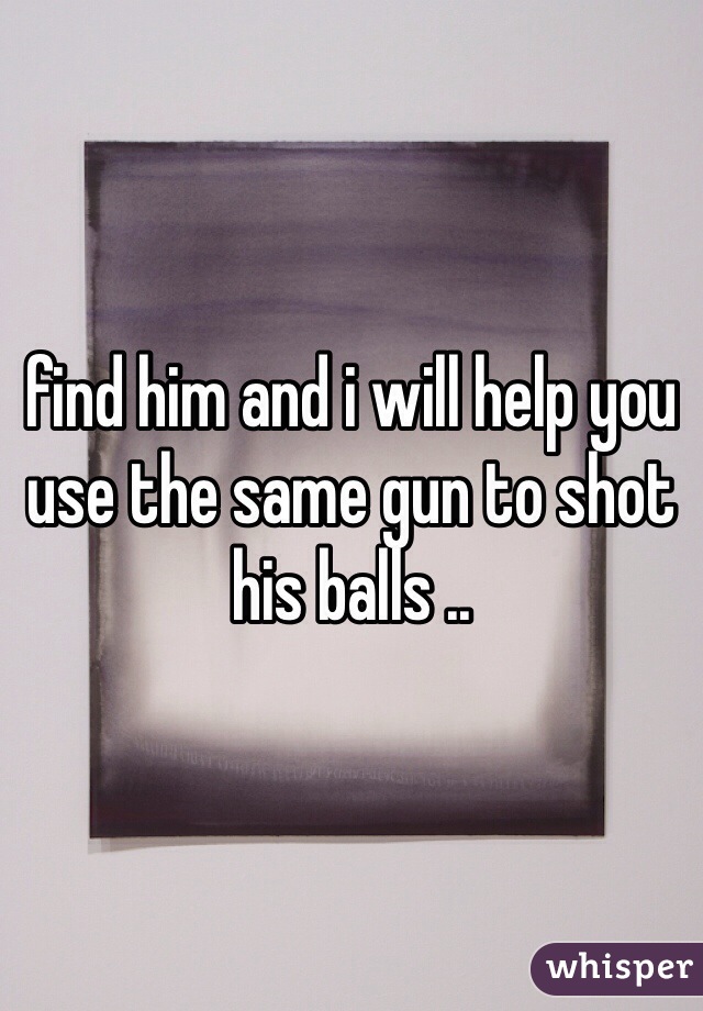 find him and i will help you use the same gun to shot his balls ..