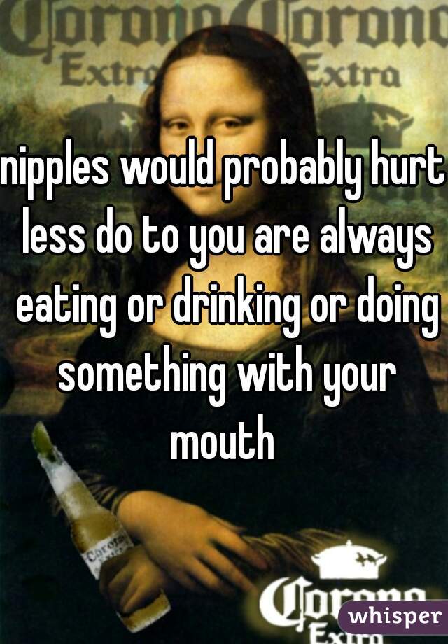 nipples would probably hurt less do to you are always eating or drinking or doing something with your mouth 