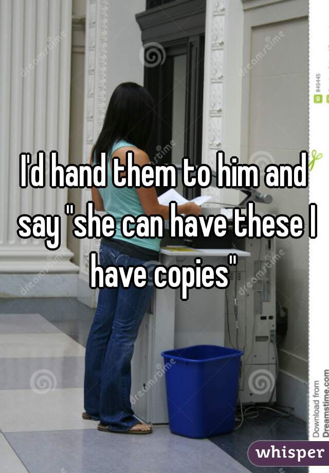 I'd hand them to him and say "she can have these I have copies" 