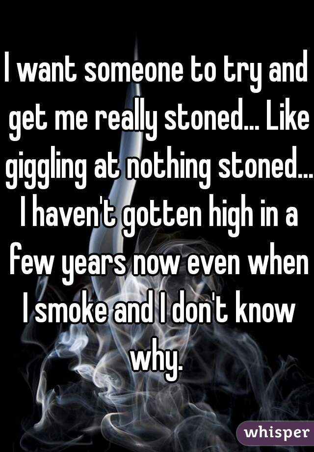 I want someone to try and get me really stoned... Like giggling at nothing stoned... I haven't gotten high in a few years now even when I smoke and I don't know why. 