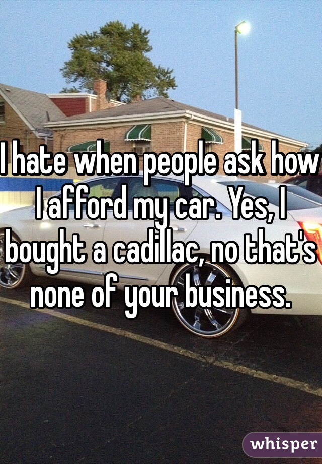I hate when people ask how I afford my car. Yes, I bought a cadillac, no that's none of your business.