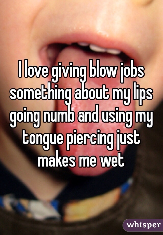 I love giving blow jobs something about my lips going numb and using my tongue piercing just makes me wet