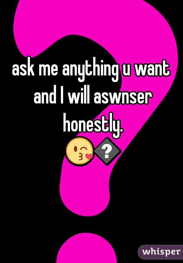 ask me anything u want and I will aswnser honestly. 😘😘 