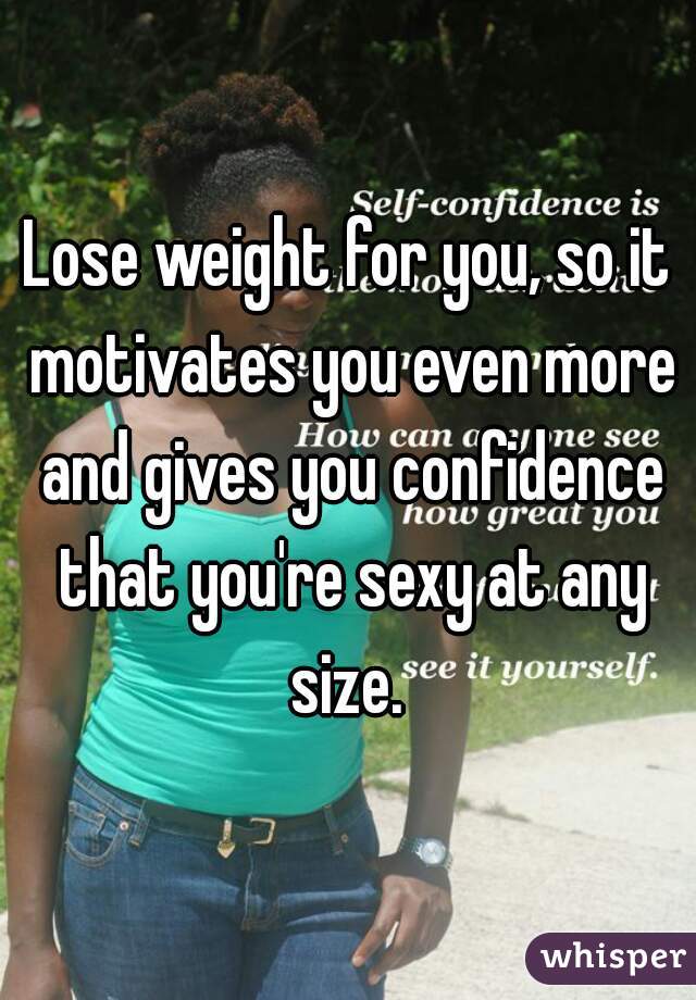 Lose weight for you, so it motivates you even more and gives you confidence that you're sexy at any size. 