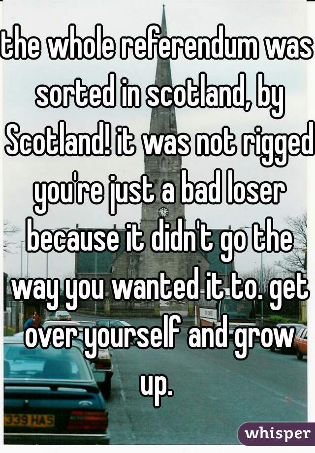 the whole referendum was sorted in scotland, by Scotland! it was not rigged you're just a bad loser because it didn't go the way you wanted it to. get over yourself and grow up. 